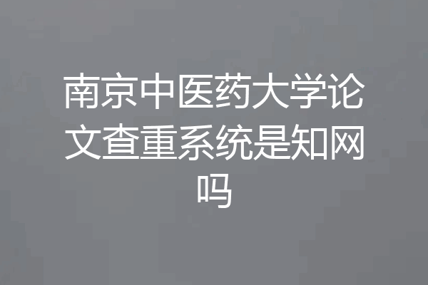 南京中医药大学论文查重系统是知网吗