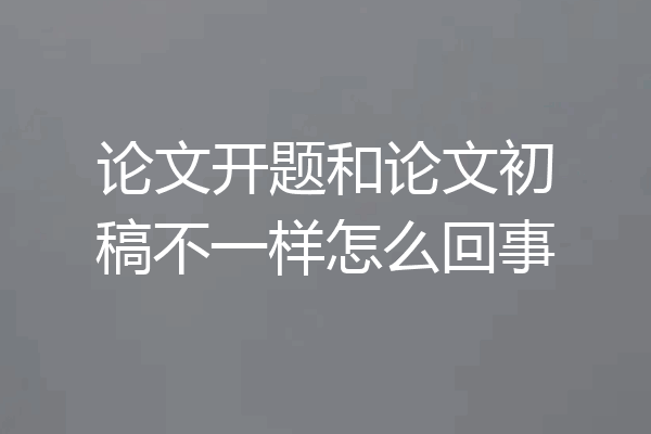 论文开题和论文初稿不一样怎么回事