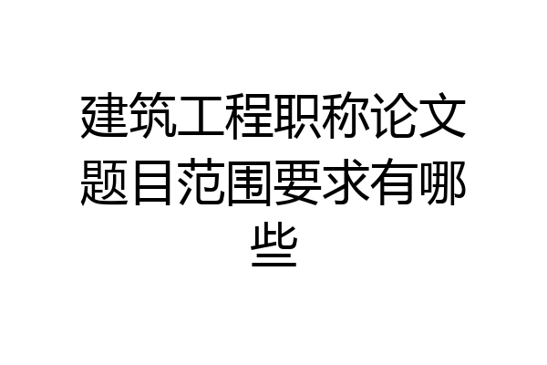 建筑工程职称论文题目范围要求有哪些