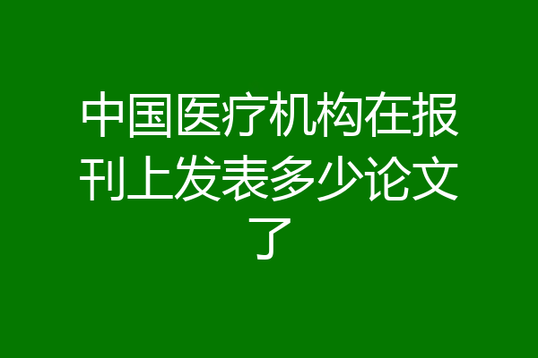 中国医疗机构在报刊上发表多少论文了