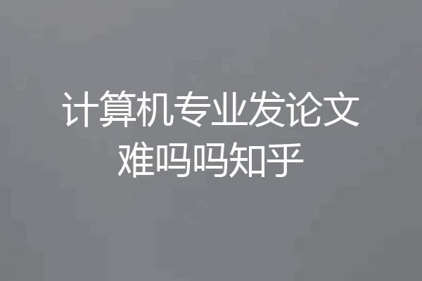 计算机专业发论文难吗吗知乎