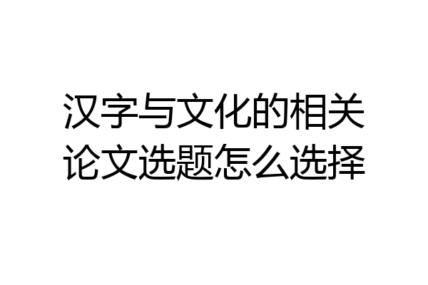 汉字与文化的相关论文选题怎么选择