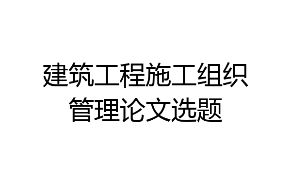 建筑工程施工组织管理论文选题