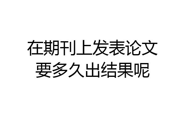 在期刊上发表论文要多久出结果呢