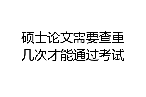 硕士论文需要查重几次才能通过考试