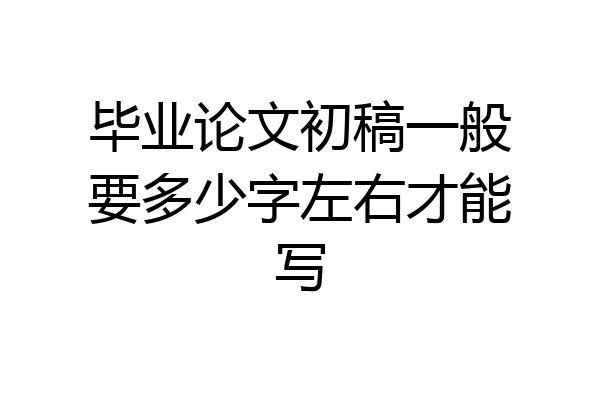 毕业论文初稿一般要多少字左右才能写