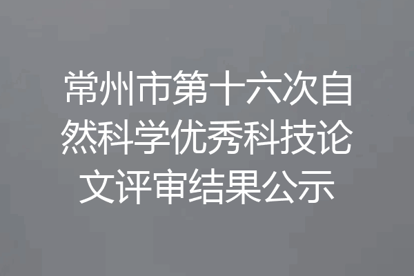常州市第十六次自然科学优秀科技论文评审结果公示