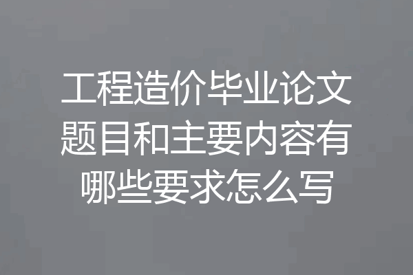 工程造价毕业论文题目和主要内容有哪些要求怎么写