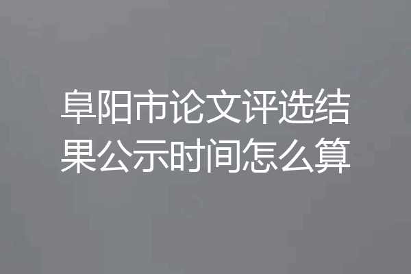 阜阳市论文评选结果公示时间怎么算
