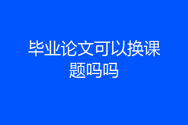 毕业论文可以换课题吗吗