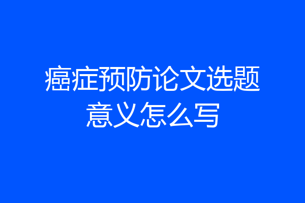 癌症预防论文选题意义怎么写