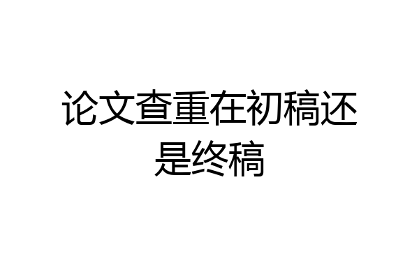 论文查重在初稿还是终稿