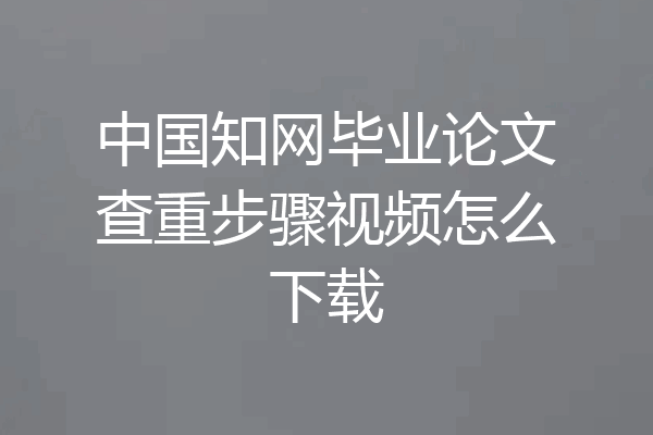 中国知网毕业论文查重步骤视频怎么下载
