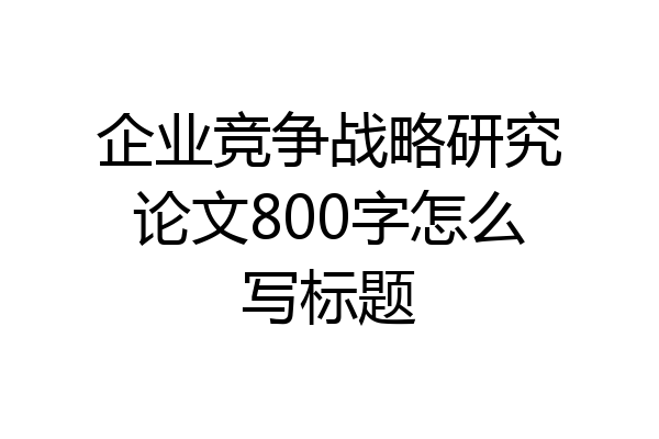 企业竞争战略研究论文800字怎么写标题