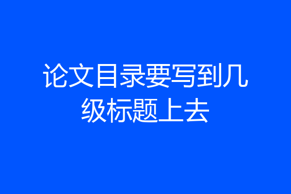 论文目录要写到几级标题上去