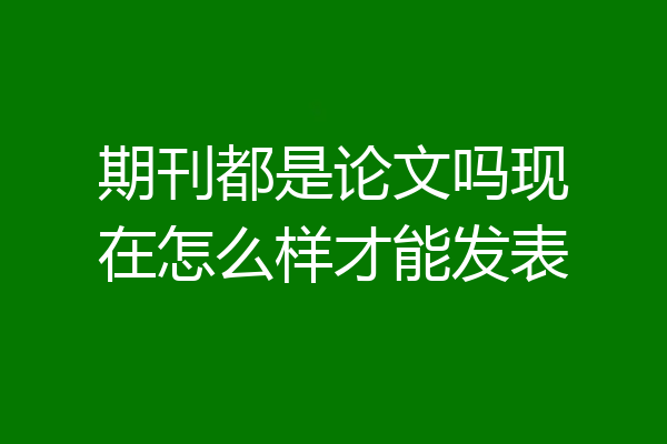期刊都是论文吗现在怎么样才能发表