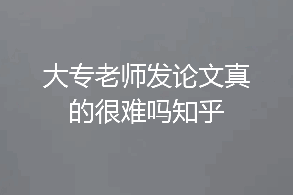 大专老师发论文真的很难吗知乎