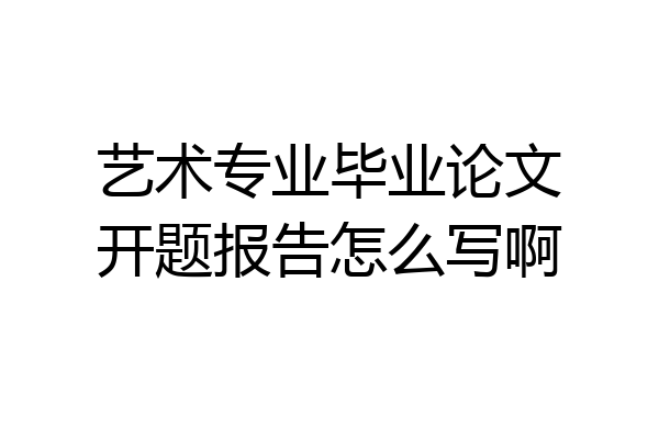 艺术专业毕业论文开题报告怎么写啊