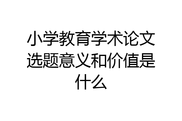 小学教育学术论文选题意义和价值是什么