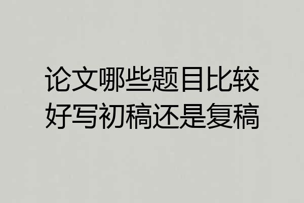 论文哪些题目比较好写初稿还是复稿
