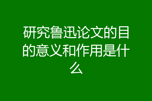 研究鲁迅论文的目的意义和作用是什么