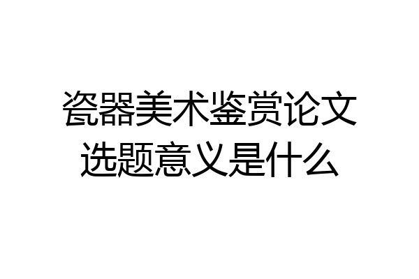 瓷器美术鉴赏论文选题意义是什么