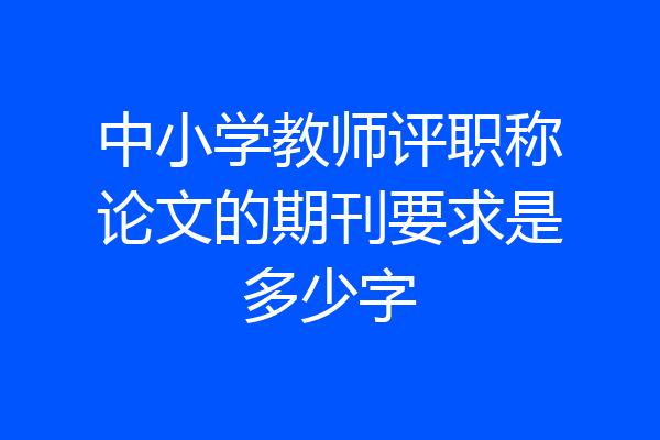 中小学教师评职称论文的期刊要求是多少字