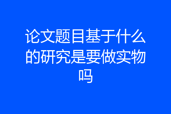 论文题目基于什么的研究是要做实物吗