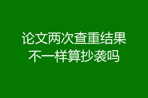 论文两次查重结果不一样算抄袭吗