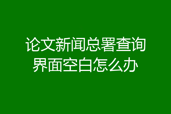 论文新闻总署查询界面空白怎么办
