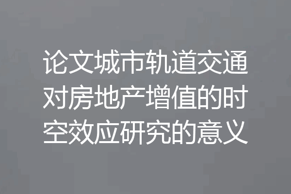 论文城市轨道交通对房地产增值的时空效应研究的意义