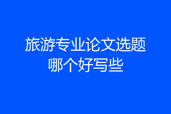 旅游专业论文选题哪个好写些