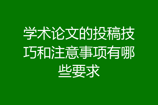 学术论文的投稿技巧和注意事项有哪些要求