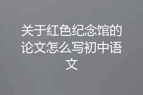 关于红色纪念馆的论文怎么写初中语文