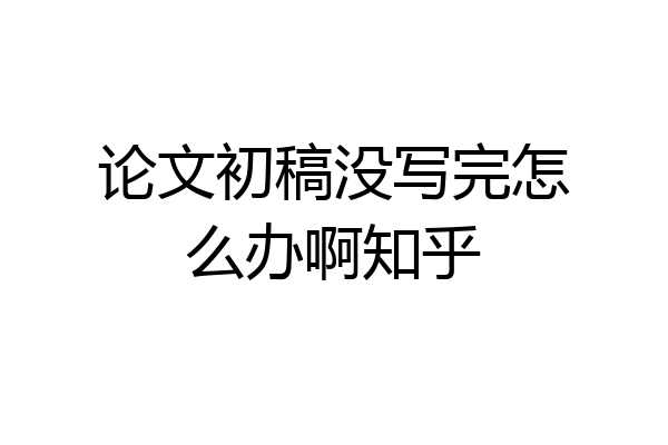 论文初稿没写完怎么办啊知乎