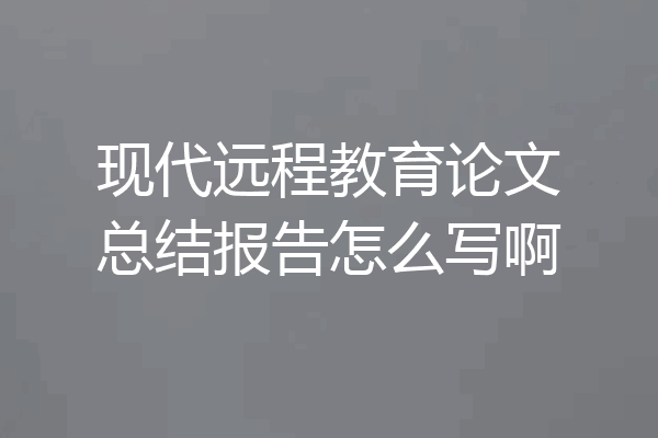 现代远程教育论文总结报告怎么写啊