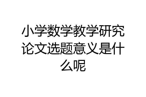 小学数学教学研究论文选题意义是什么呢