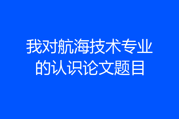 我对航海技术专业的认识论文题目