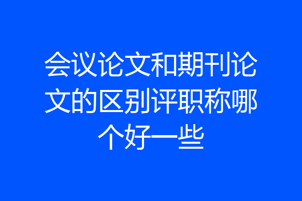 会议论文和期刊论文的区别评职称哪个好一些