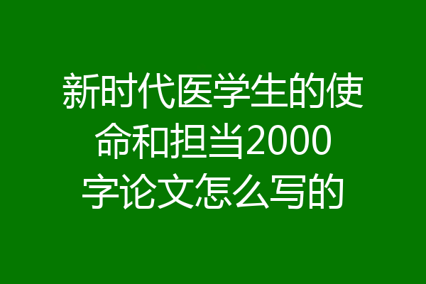 新时代医学生的使命和担当2000字论文怎么写的