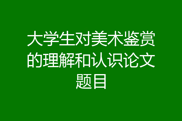 大学生对美术鉴赏的理解和认识论文题目
