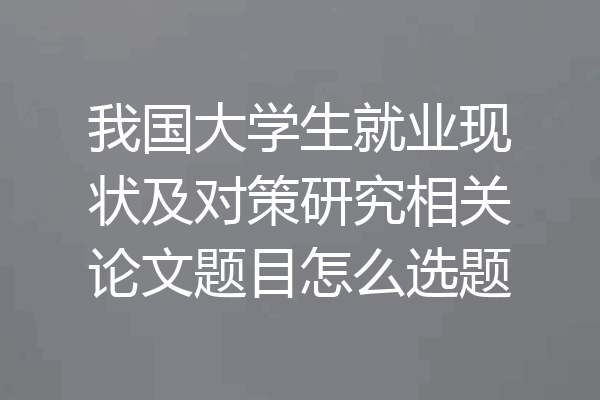 我国大学生就业现状及对策研究相关论文题目怎么选题
