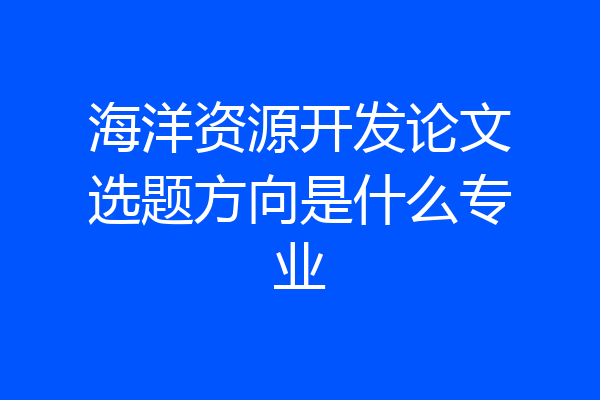 海洋资源开发论文选题方向是什么专业
