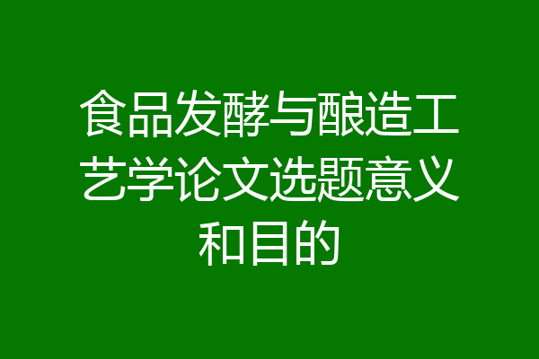 食品发酵与酿造工艺学论文选题意义和目的
