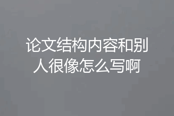论文结构内容和别人很像怎么写啊