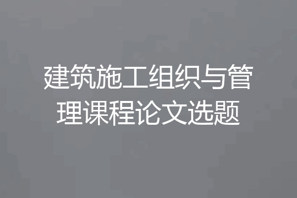 建筑施工组织与管理课程论文选题