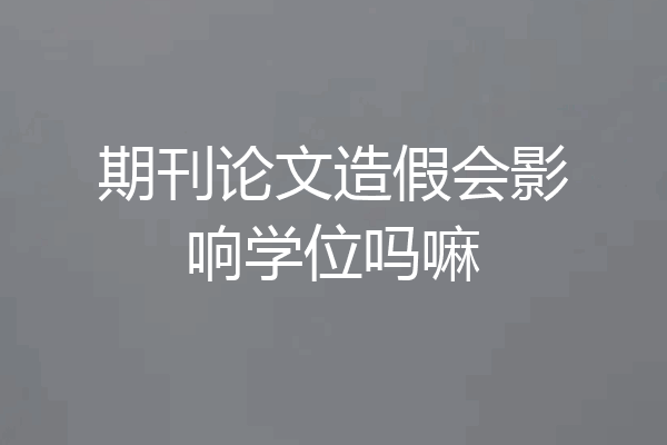 期刊论文造假会影响学位吗嘛