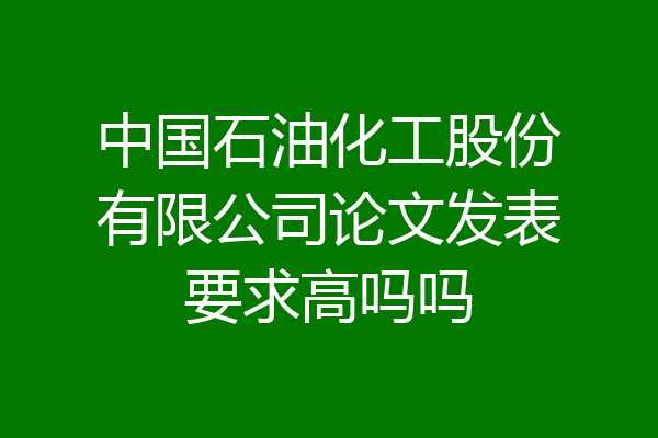 中国石油化工股份有限公司论文发表要求高吗吗