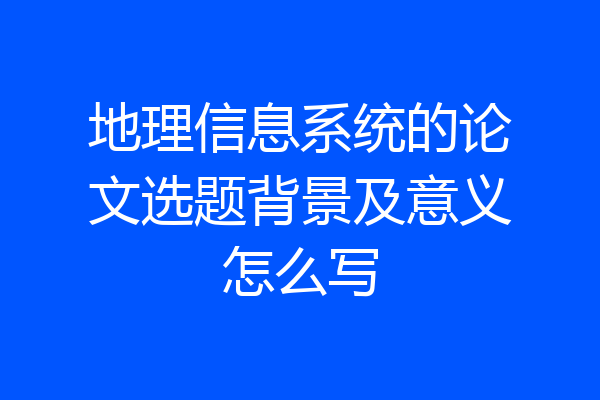 地理信息系统的论文选题背景及意义怎么写