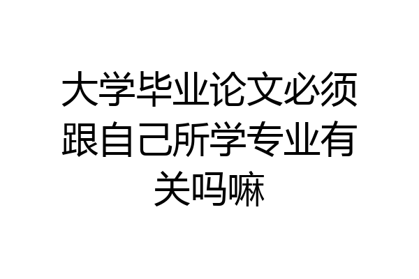 大学毕业论文必须跟自己所学专业有关吗嘛